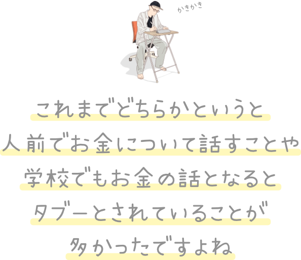 これまでどちらかというと 人前でお金について話すことや 学校でもお金の話となると タブーとされていることが 多かったですよね