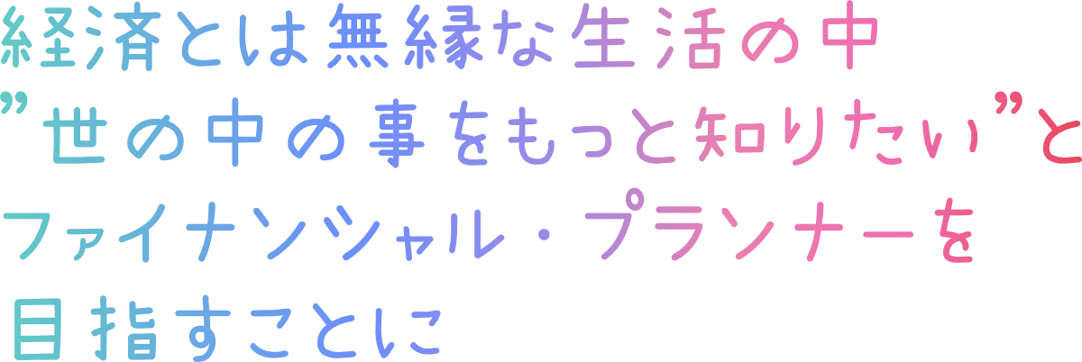 経済とは無縁な生活の中 ”世の中の事をもっと知りたい”と ファイナンシャル・プランナーを 目指すことに